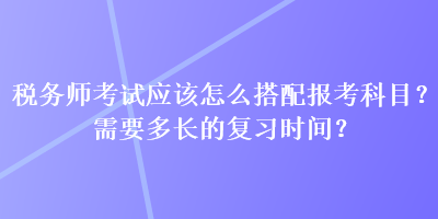 稅務(wù)師考試應(yīng)該怎么搭配報(bào)考科目？需要多長的復(fù)習(xí)時(shí)間？