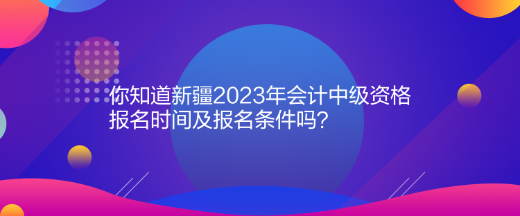 你知道新疆2023年會計(jì)中級資格報(bào)名時(shí)間及報(bào)名條件嗎？