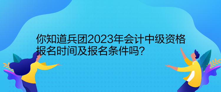 你知道兵團2023年會計中級資格報名時間及報名條件嗎？