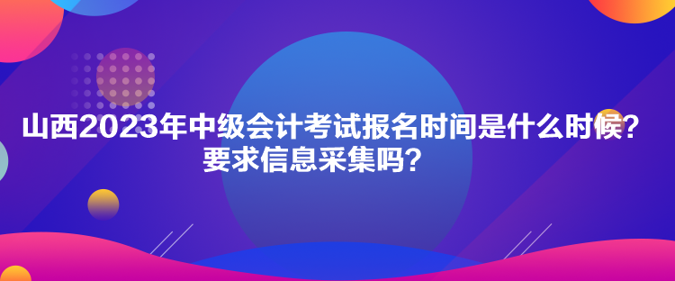 山西2023年中級會計考試報名時間是什么時候？要求信息采集嗎？