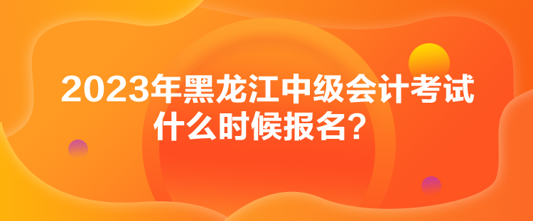 2023年黑龍江中級(jí)會(huì)計(jì)考試什么時(shí)候報(bào)名？