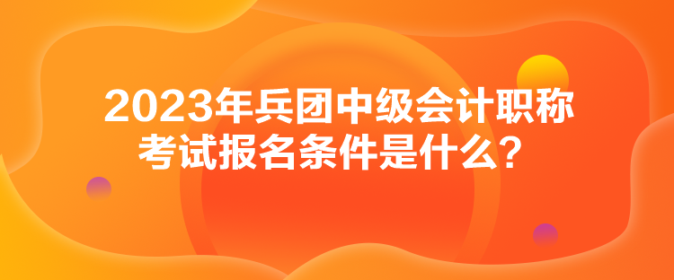 2023年兵團(tuán)中級會計(jì)職稱考試報(bào)名條件是什么？