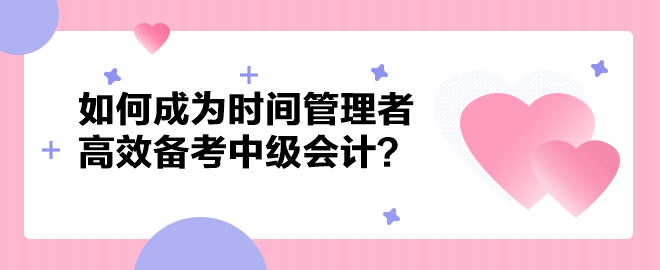 如何成為時間管理者高效備考中級會計職稱？以下方法建議你掌握！