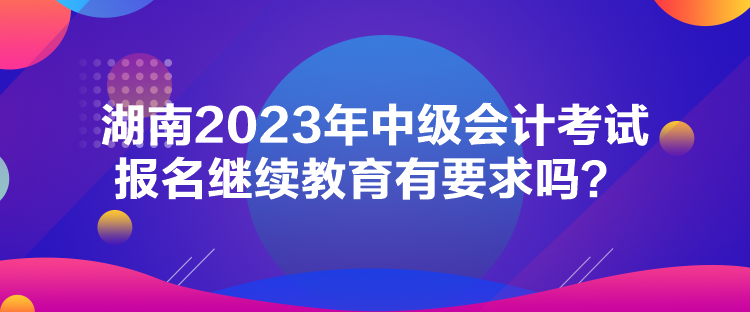 湖南2023年中級會計(jì)考試報(bào)名繼續(xù)教育有要求嗎？