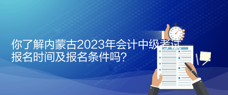 你了解內(nèi)蒙古2023年會計中級考試報名時間及報名條件嗎？