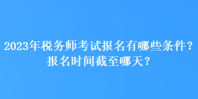 2023年稅務(wù)師考試報(bào)名有哪些條件？報(bào)名時(shí)間截至哪天？