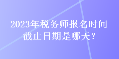 2023年稅務(wù)師報(bào)名時(shí)間截止日期是哪天？