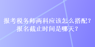 報(bào)考稅務(wù)師兩科應(yīng)該怎么搭配？報(bào)名截止時(shí)間是哪天？