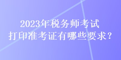 2023年稅務(wù)師考試打印準(zhǔn)考證有哪些要求？