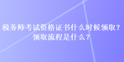 稅務(wù)師考試資格證書什么時候領(lǐng)??？領(lǐng)取流程是什么？