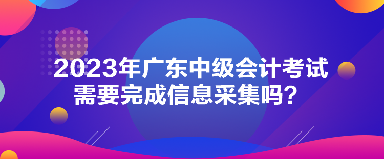 2023年廣東中級(jí)會(huì)計(jì)考試需要完成信息采集嗎？