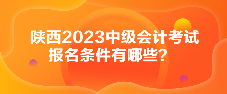 陜西2023中級(jí)會(huì)計(jì)考試報(bào)名條件有哪些？