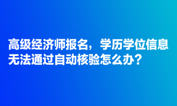 高級經(jīng)濟師報名，學歷學位信息無法通過自動核驗怎么辦？