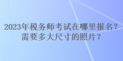 2023年稅務(wù)師考試在哪里報名？需要多大尺寸的照片？