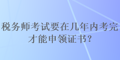 稅務(wù)師考試要在幾年內(nèi)考完才能申領(lǐng)證書？