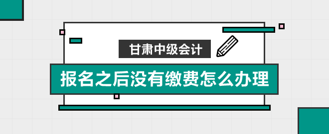 甘肅中級會計報名之后沒有繳費怎么辦理