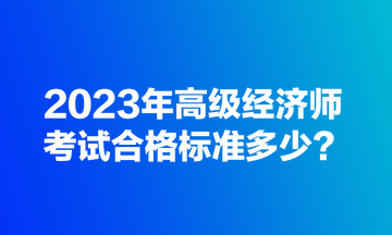 2023年高級經濟師考試合格標準多少？