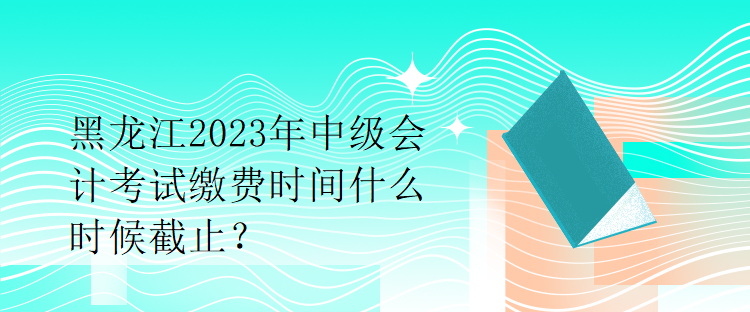 黑龍江2023年中級(jí)會(huì)計(jì)考試?yán)U費(fèi)時(shí)間什么時(shí)候截止？