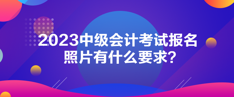 2023中級(jí)會(huì)計(jì)考試報(bào)名照片有什么要求？