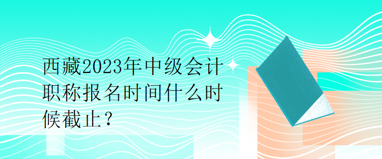 西藏2023年中級會計(jì)職稱報(bào)名時間什么時候截止？