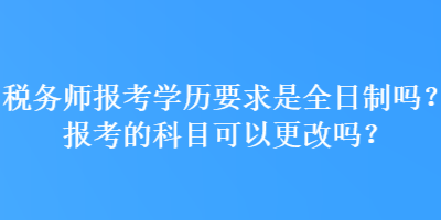 稅務師報考學歷要求是全日制嗎？報考的科目可以更改嗎？