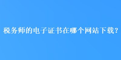 稅務(wù)師的電子證書在哪個網(wǎng)站下載？