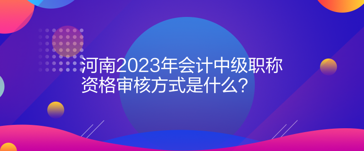 河南2023年會(huì)計(jì)中級(jí)職稱資格審核方式是什么？