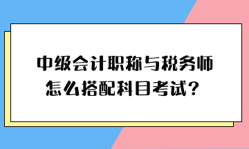 中級(jí)會(huì)計(jì)職稱與稅務(wù)師怎么搭配科目考試？