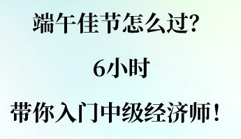 端午佳節(jié)怎么過？6小時帶你入門中級經(jīng)濟師！