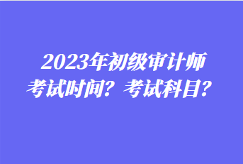 2023年初級審計師考試時間？考試科目？