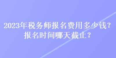 2023年稅務(wù)師報(bào)名費(fèi)用多少錢？報(bào)名時(shí)間哪天截止？