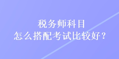 稅務(wù)師科目怎么搭配考試比較好？