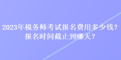 2023年稅務(wù)師考試報(bào)名費(fèi)用多少錢？報(bào)名時(shí)間截止到哪天？