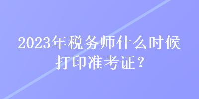 2023年稅務師什么時候打印準考證？