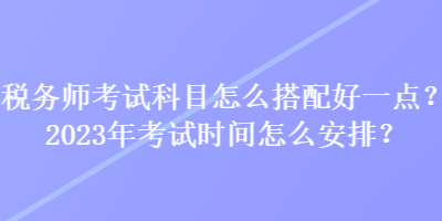 稅務(wù)師考試科目怎么搭配好一點(diǎn)？2023年考試時(shí)間怎么安排？