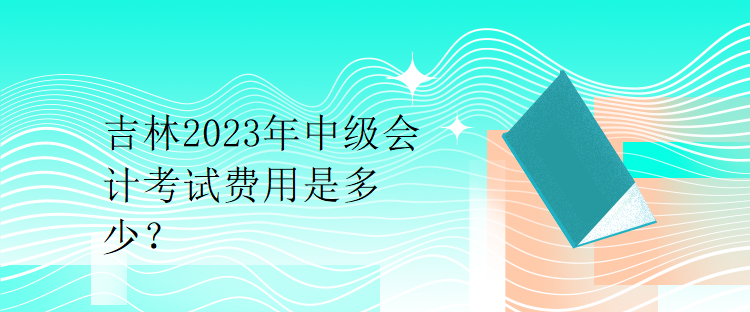 吉林2023年中級會計考試費用是多少？