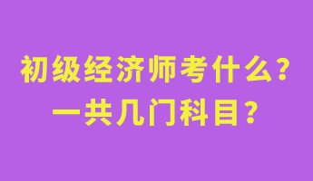 初級經濟師考什么？一共幾門科目？