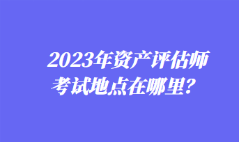 2023年資產(chǎn)評(píng)估師考試地點(diǎn)在哪里？