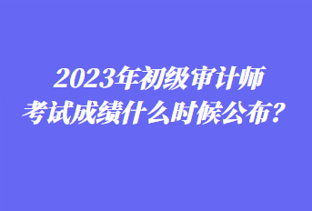 2023年初級審計師考試成績什么時候公布？