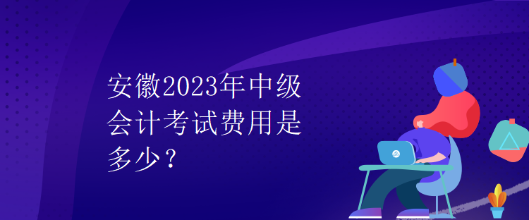 安徽2023年中級會計考試費用是多少？