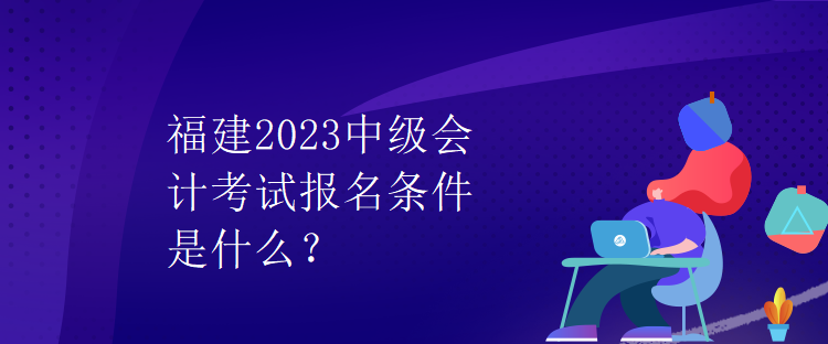 福建2023中級(jí)會(huì)計(jì)考試報(bào)名條件是什么？