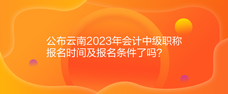 公布云南2023年會(huì)計(jì)中級(jí)職稱報(bào)名時(shí)間及報(bào)名條件了嗎？