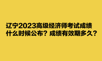 遼寧2023高級(jí)經(jīng)濟(jì)師考試成績(jī)什么時(shí)候公布？成績(jī)有效期多久？