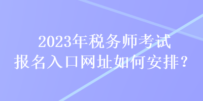 2023年稅務(wù)師考試報名入口網(wǎng)址如何安排？