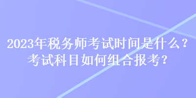 2023年稅務(wù)師考試時(shí)間是什么？考試科目如何組合報(bào)考？