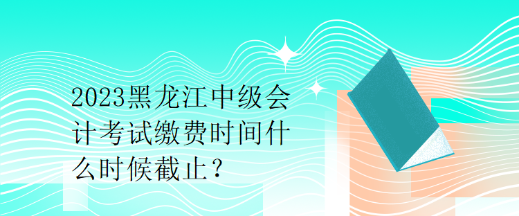 2023黑龍江中級(jí)會(huì)計(jì)考試?yán)U費(fèi)時(shí)間什么時(shí)候截止？