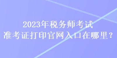 2023年稅務師考試準考證打印官網(wǎng)入口在哪里？