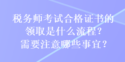 稅務(wù)師考試合格證書的領(lǐng)取是什么流程？需要注意哪些事宜？