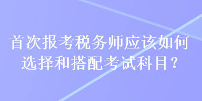 首次報(bào)考稅務(wù)師應(yīng)該如何選擇和搭配考試科目？