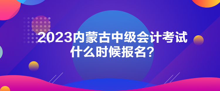 2023內蒙古中級會計考試什么時候報名？